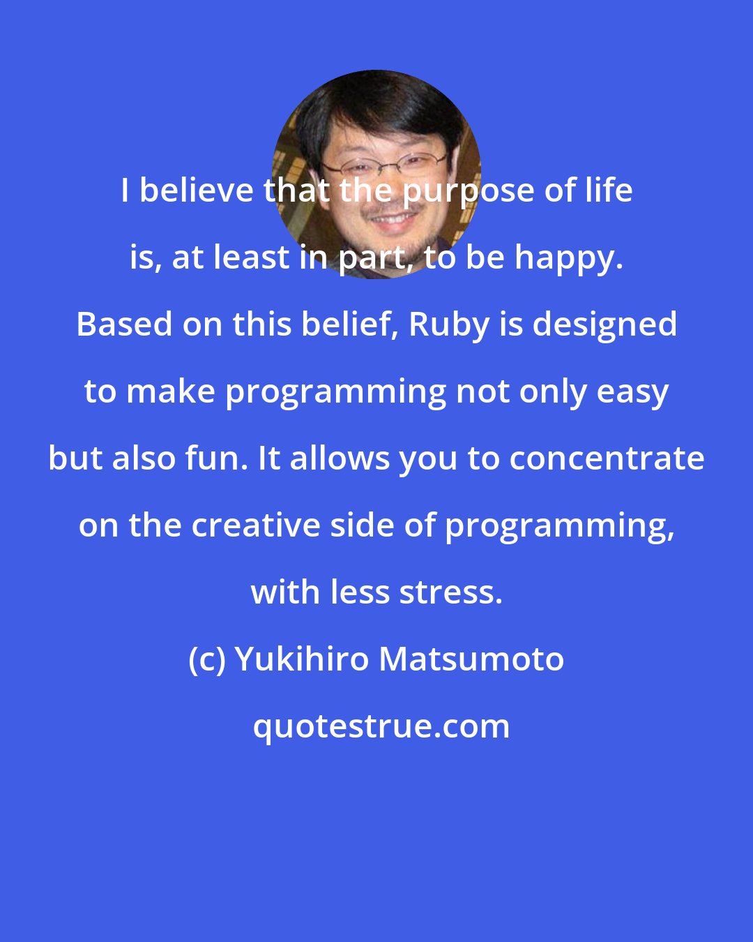 Yukihiro Matsumoto: I believe that the purpose of life is, at least in part, to be happy. Based on this belief, Ruby is designed to make programming not only easy but also fun. It allows you to concentrate on the creative side of programming, with less stress.