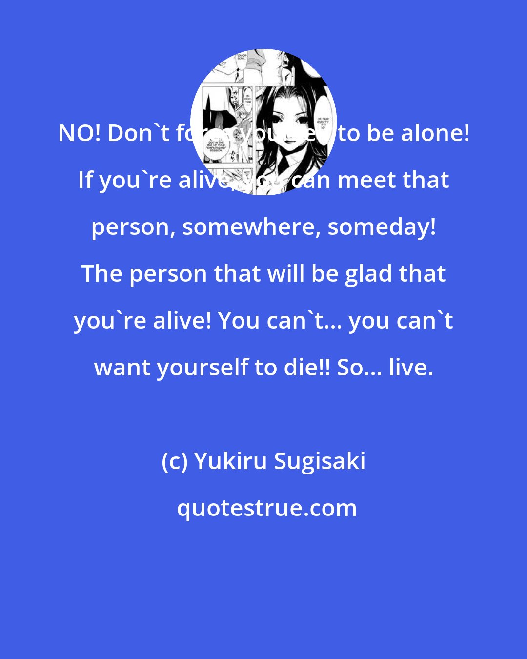 Yukiru Sugisaki: NO! Don't force yourself to be alone! If you're alive, you can meet that person, somewhere, someday! The person that will be glad that you're alive! You can't... you can't want yourself to die!! So... live.