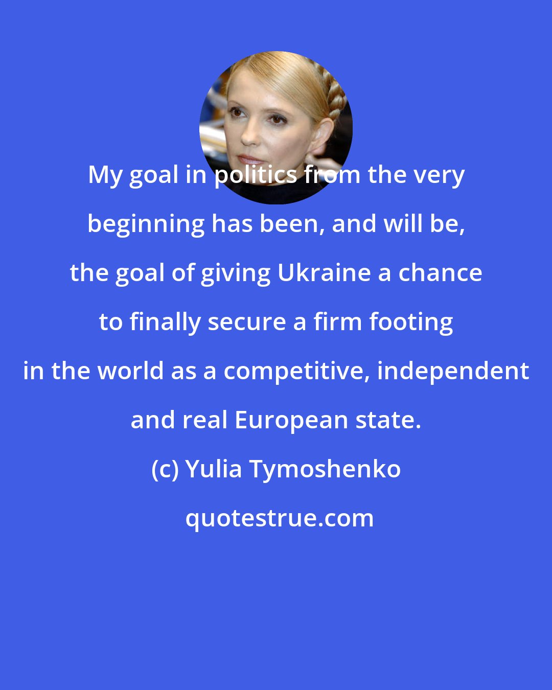 Yulia Tymoshenko: My goal in politics from the very beginning has been, and will be, the goal of giving Ukraine a chance to finally secure a firm footing in the world as a competitive, independent and real European state.