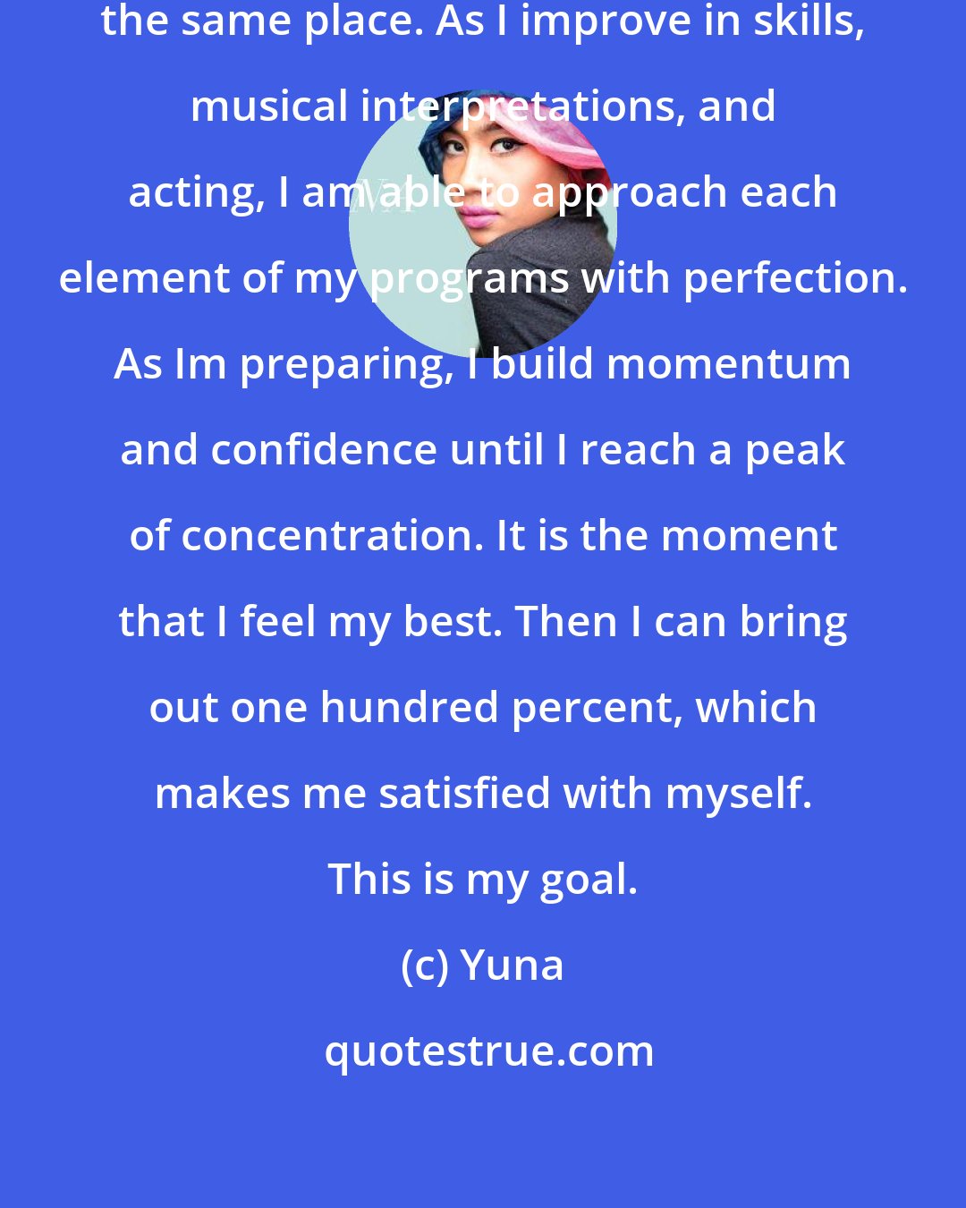 Yuna: What I want to avoid is staying at the same place. As I improve in skills, musical interpretations, and acting, I am able to approach each element of my programs with perfection. As Im preparing, I build momentum and confidence until I reach a peak of concentration. It is the moment that I feel my best. Then I can bring out one hundred percent, which makes me satisfied with myself. This is my goal.