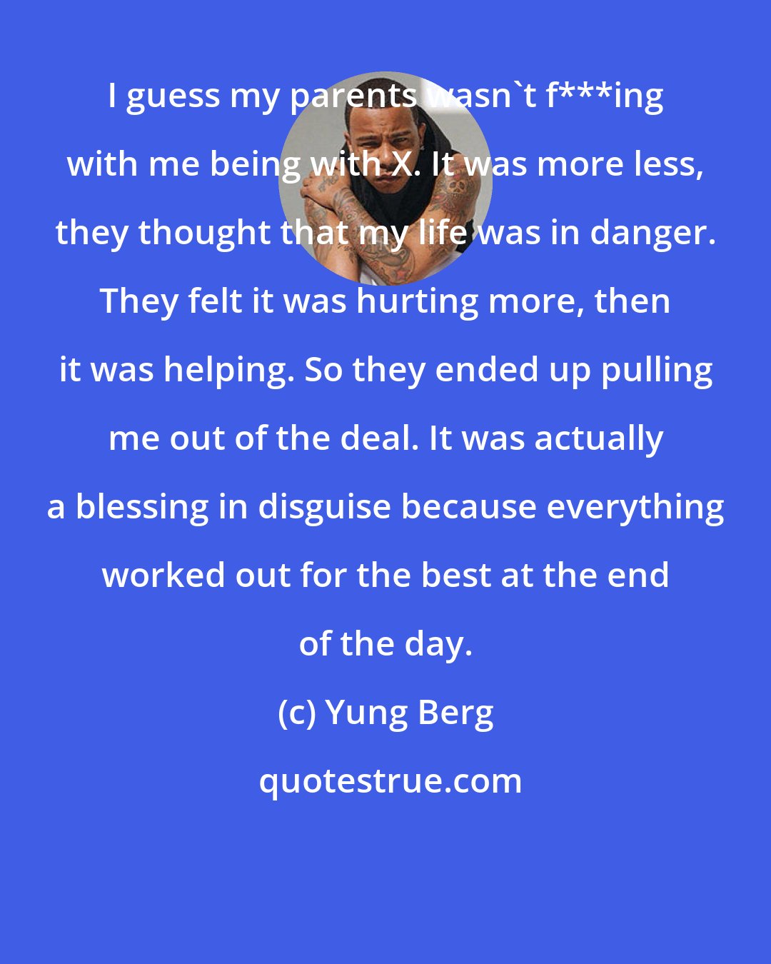 Yung Berg: I guess my parents wasn't f***ing with me being with X. It was more less, they thought that my life was in danger. They felt it was hurting more, then it was helping. So they ended up pulling me out of the deal. It was actually a blessing in disguise because everything worked out for the best at the end of the day.