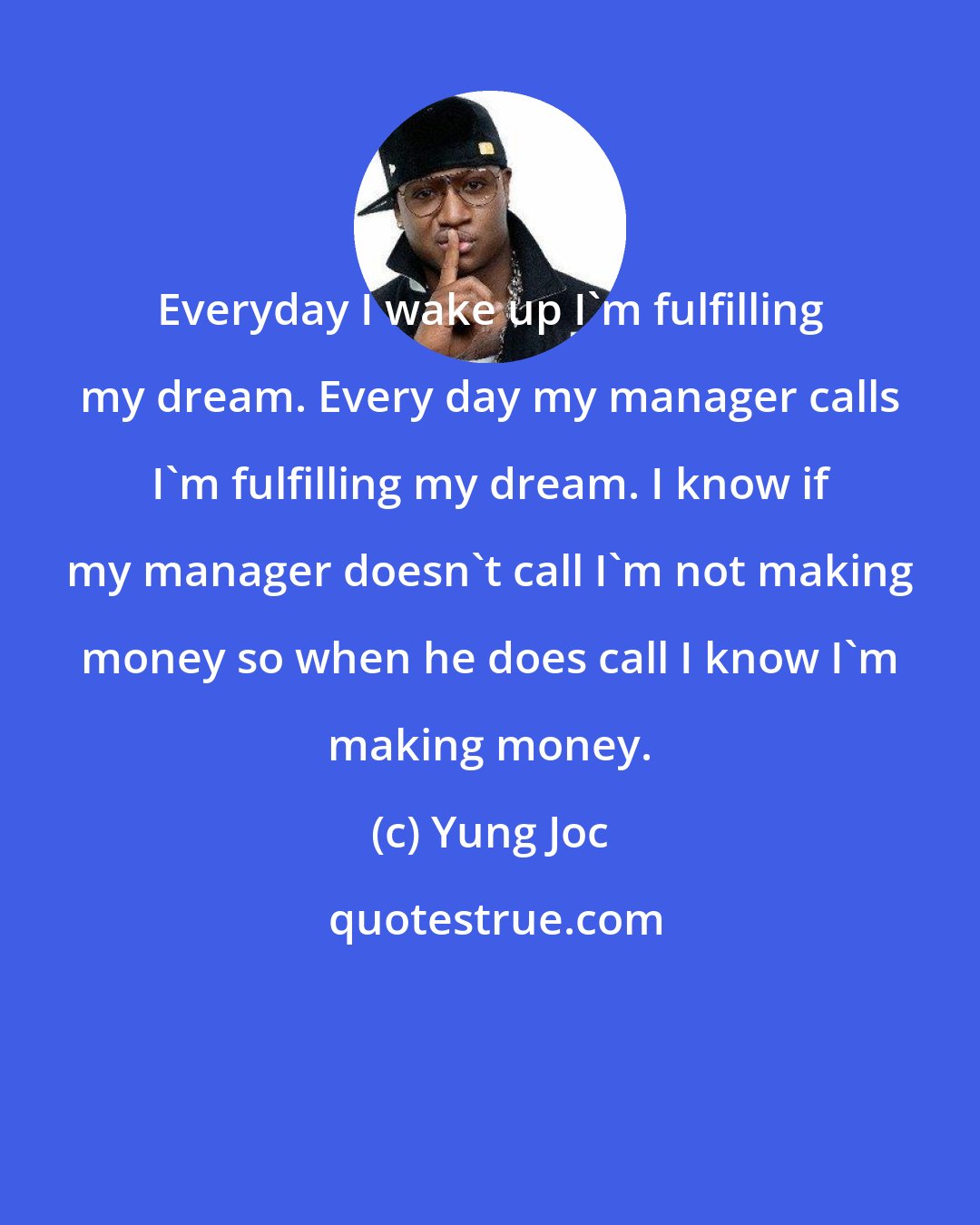 Yung Joc: Everyday I wake up I'm fulfilling my dream. Every day my manager calls I'm fulfilling my dream. I know if my manager doesn't call I'm not making money so when he does call I know I'm making money.