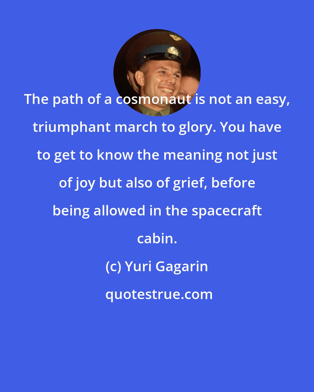 Yuri Gagarin: The path of a cosmonaut is not an easy, triumphant march to glory. You have to get to know the meaning not just of joy but also of grief, before being allowed in the spacecraft cabin.