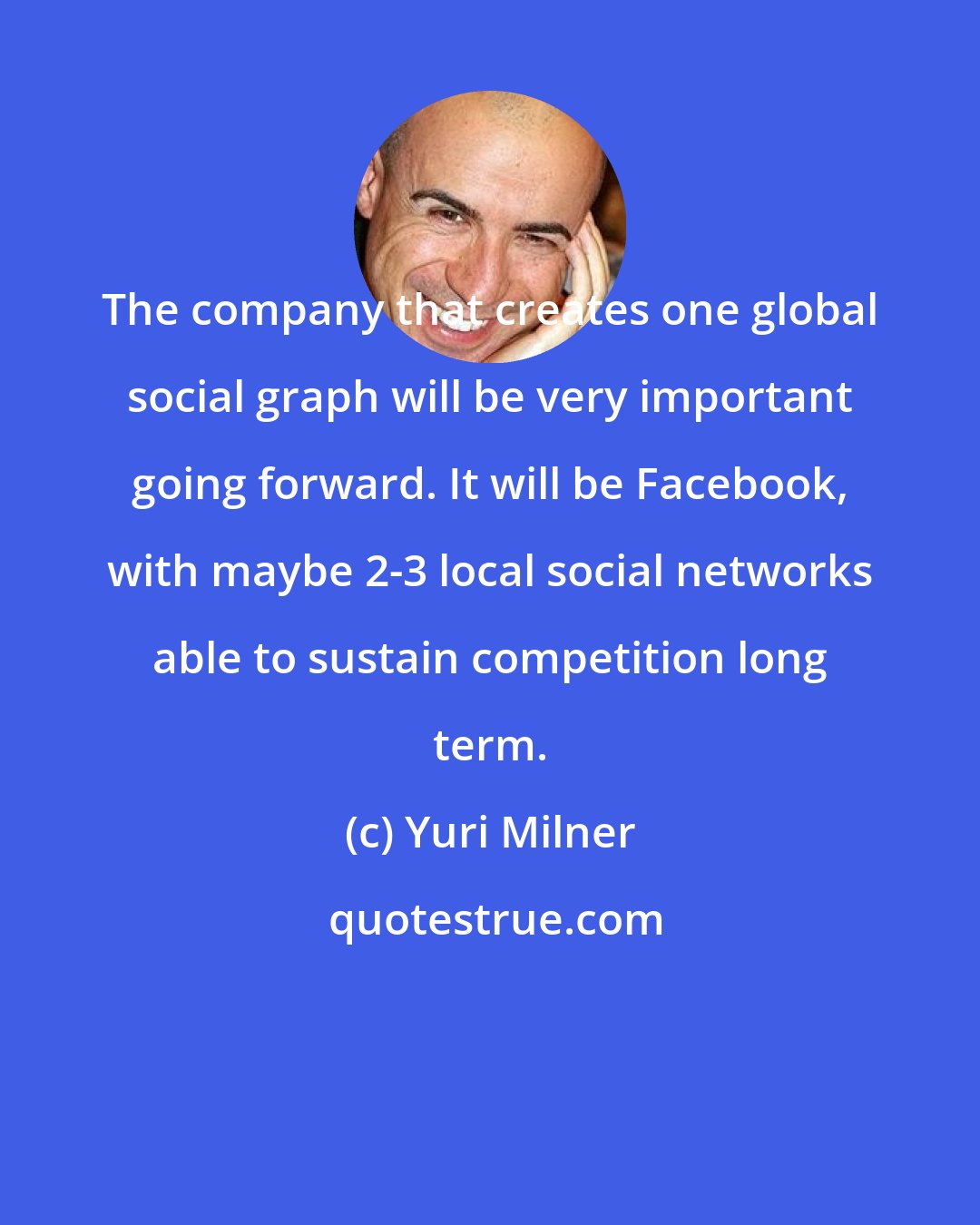 Yuri Milner: The company that creates one global social graph will be very important going forward. It will be Facebook, with maybe 2-3 local social networks able to sustain competition long term.