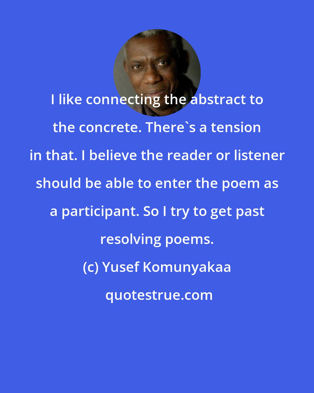 Yusef Komunyakaa: I like connecting the abstract to the concrete. There's a tension in that. I believe the reader or listener should be able to enter the poem as a participant. So I try to get past resolving poems.