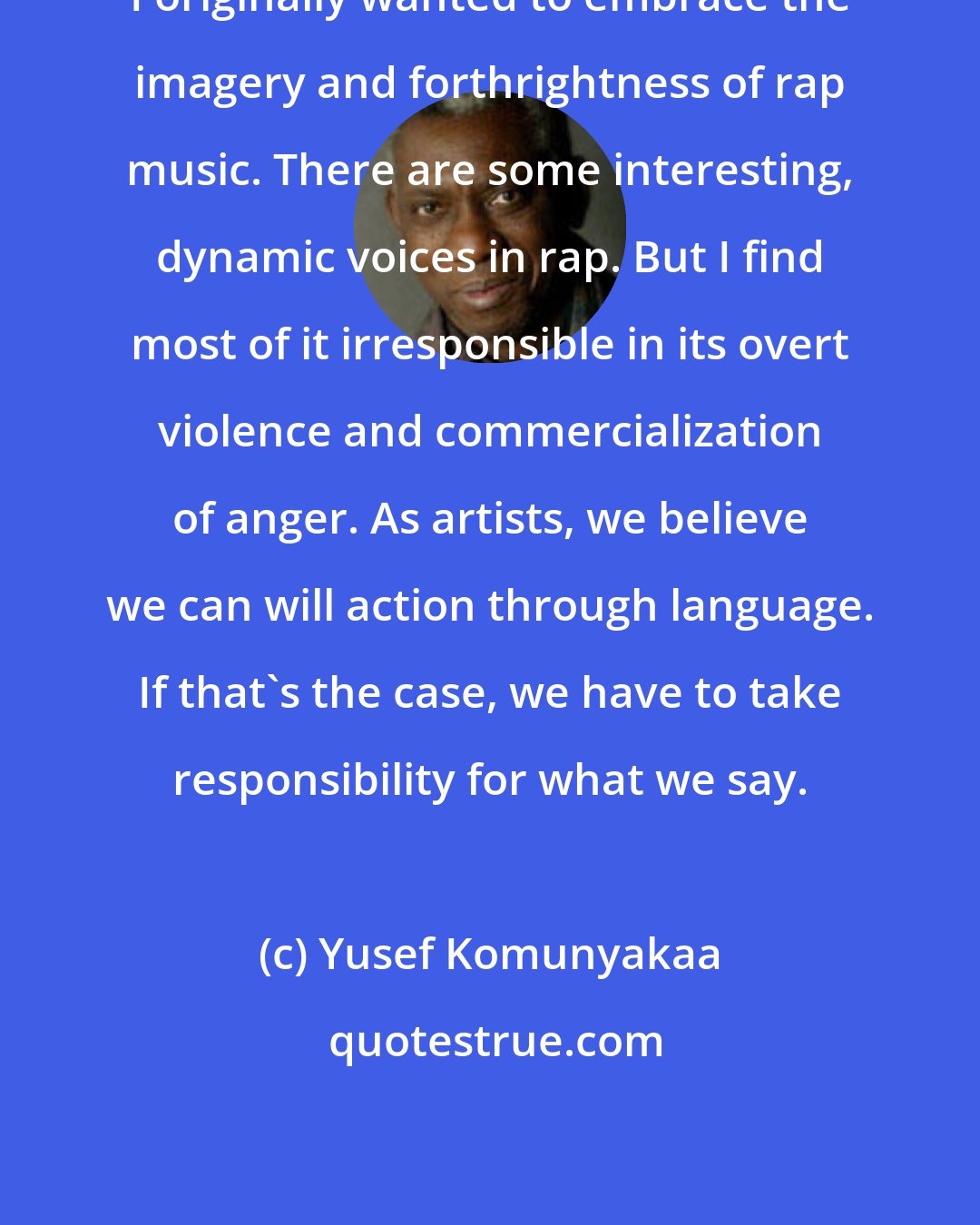 Yusef Komunyakaa: I originally wanted to embrace the imagery and forthrightness of rap music. There are some interesting, dynamic voices in rap. But I find most of it irresponsible in its overt violence and commercialization of anger. As artists, we believe we can will action through language. If that's the case, we have to take responsibility for what we say.