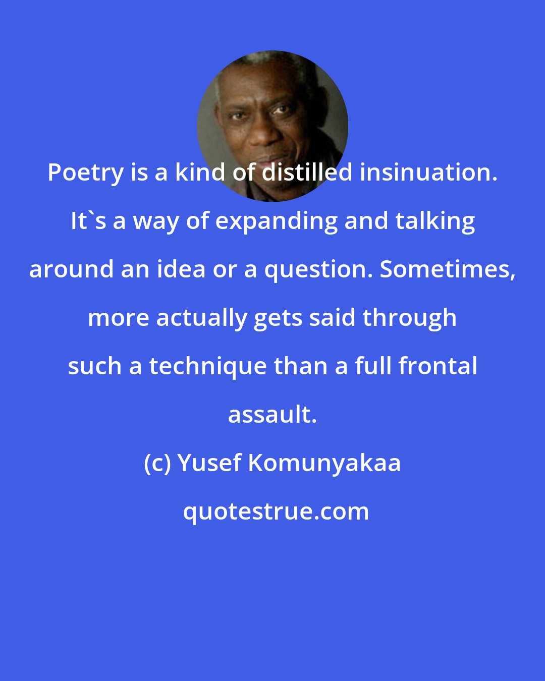 Yusef Komunyakaa: Poetry is a kind of distilled insinuation. It's a way of expanding and talking around an idea or a question. Sometimes, more actually gets said through such a technique than a full frontal assault.