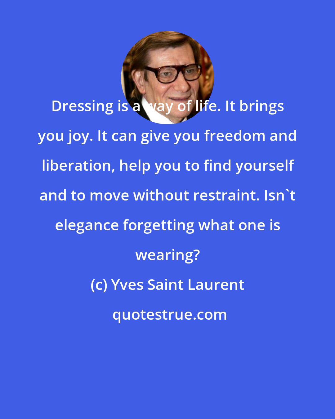 Yves Saint Laurent: Dressing is a way of life. It brings you joy. It can give you freedom and liberation, help you to find yourself and to move without restraint. Isn't elegance forgetting what one is wearing?