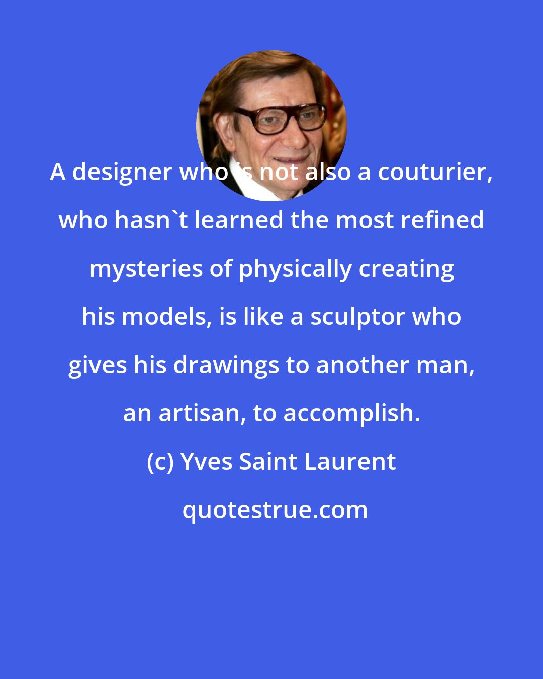 Yves Saint Laurent: A designer who is not also a couturier, who hasn't learned the most refined mysteries of physically creating his models, is like a sculptor who gives his drawings to another man, an artisan, to accomplish.