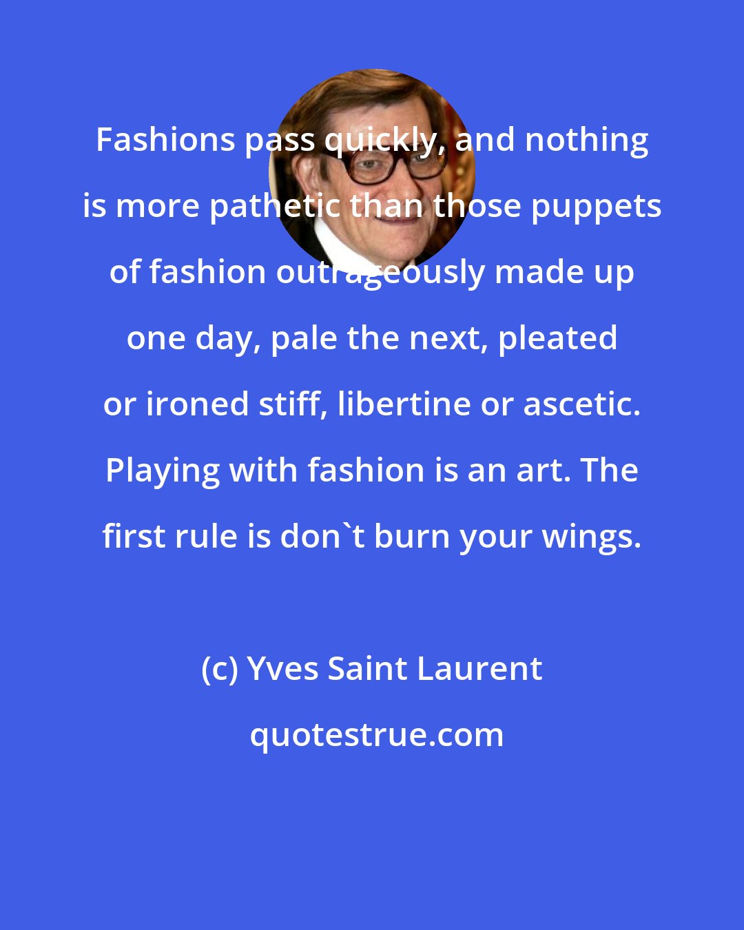 Yves Saint Laurent: Fashions pass quickly, and nothing is more pathetic than those puppets of fashion outrageously made up one day, pale the next, pleated or ironed stiff, libertine or ascetic. Playing with fashion is an art. The first rule is don't burn your wings.