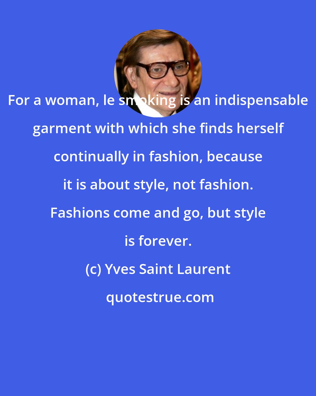 Yves Saint Laurent: For a woman, le smoking is an indispensable garment with which she finds herself continually in fashion, because it is about style, not fashion. Fashions come and go, but style is forever.