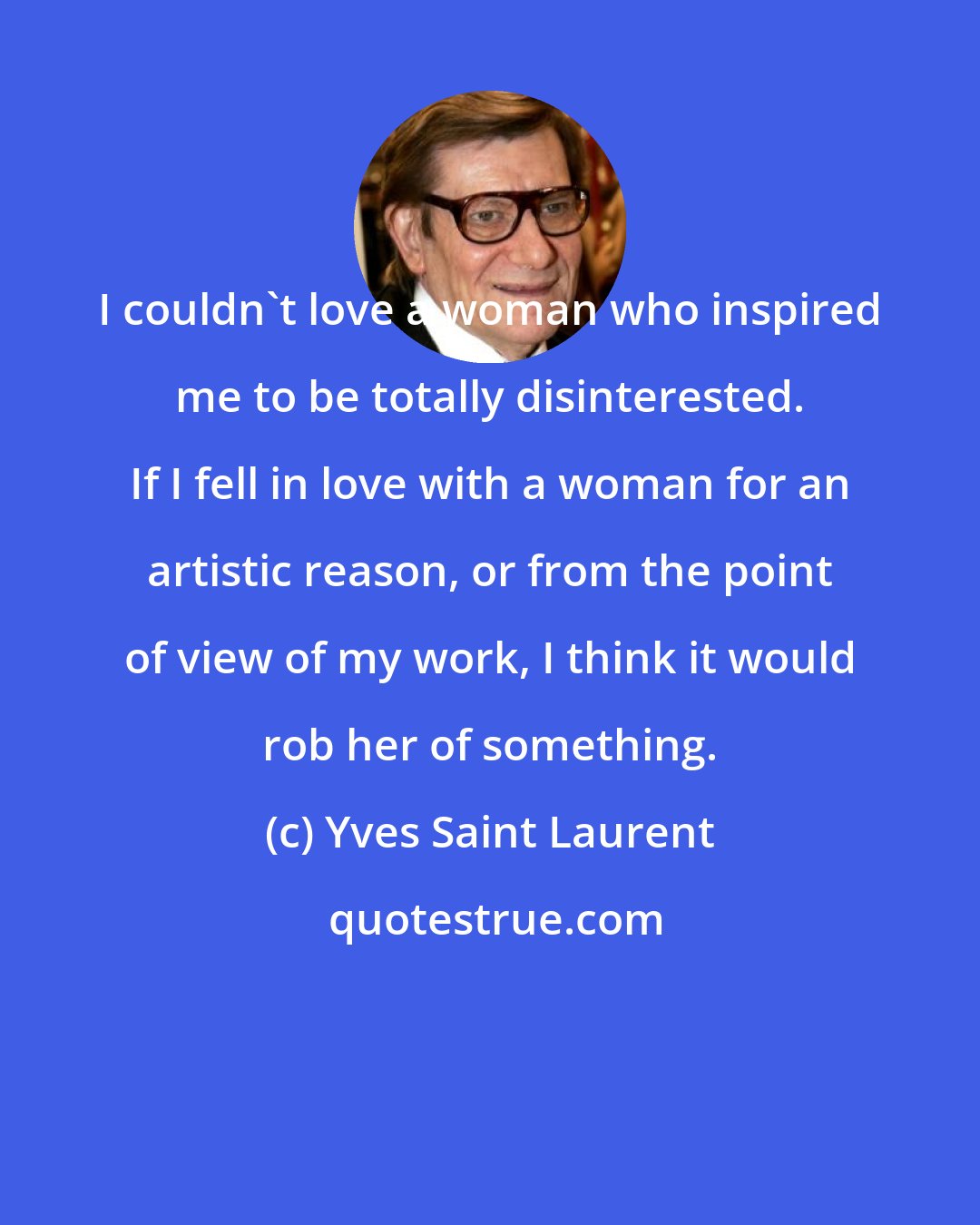 Yves Saint Laurent: I couldn't love a woman who inspired me to be totally disinterested. If I fell in love with a woman for an artistic reason, or from the point of view of my work, I think it would rob her of something.