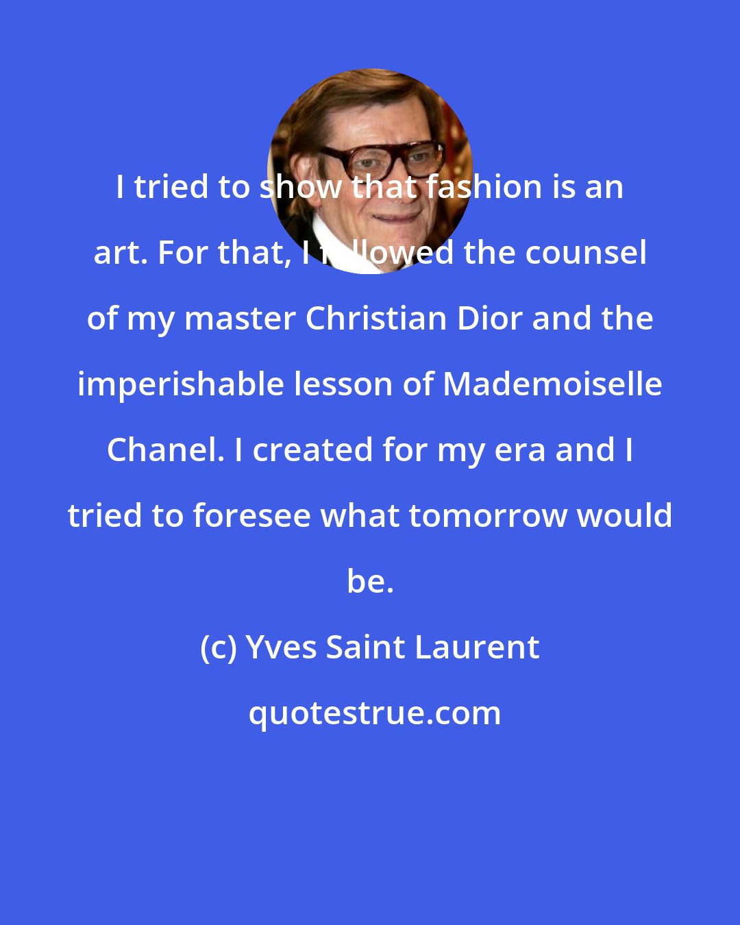 Yves Saint Laurent: I tried to show that fashion is an art. For that, I followed the counsel of my master Christian Dior and the imperishable lesson of Mademoiselle Chanel. I created for my era and I tried to foresee what tomorrow would be.