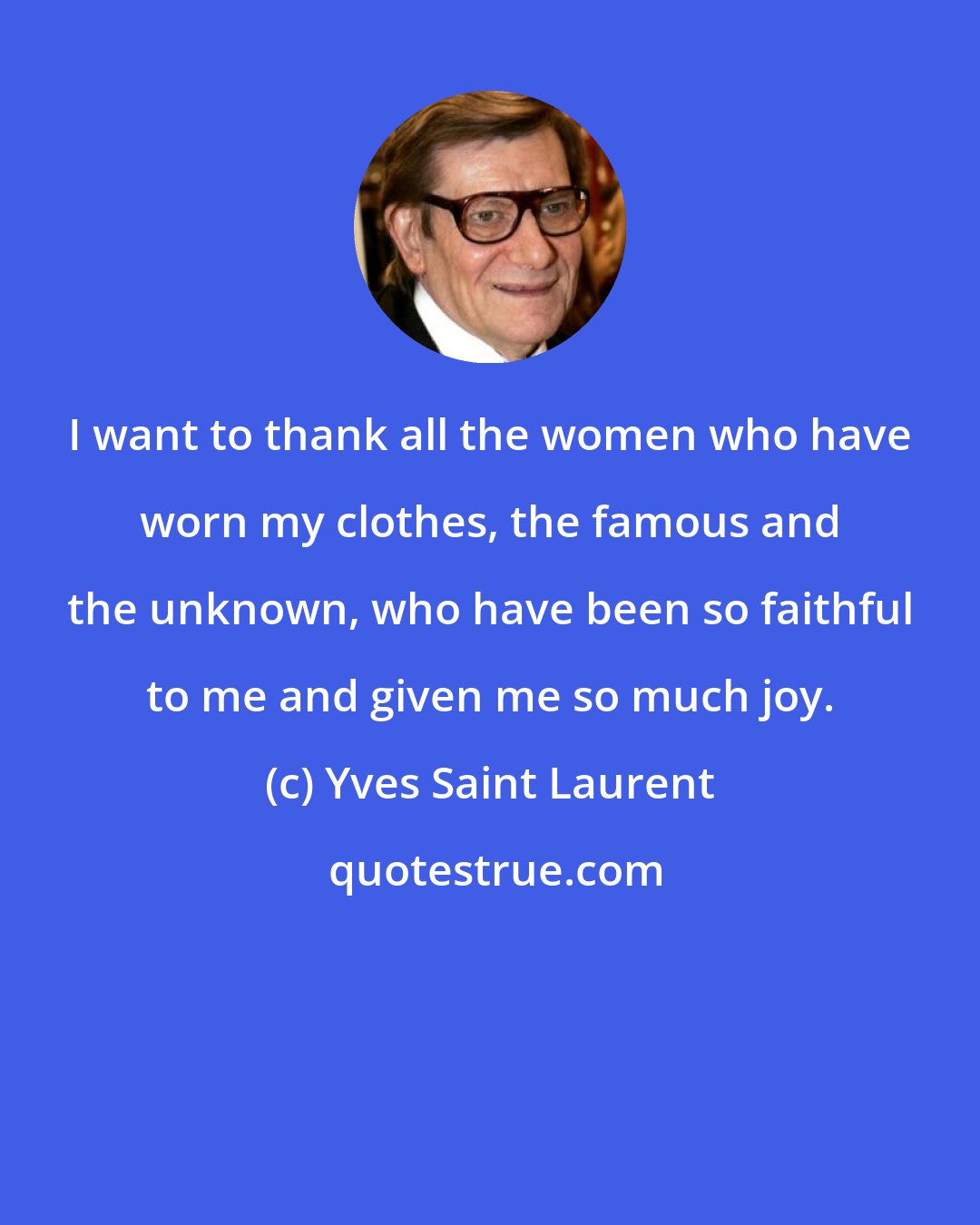 Yves Saint Laurent: I want to thank all the women who have worn my clothes, the famous and the unknown, who have been so faithful to me and given me so much joy.