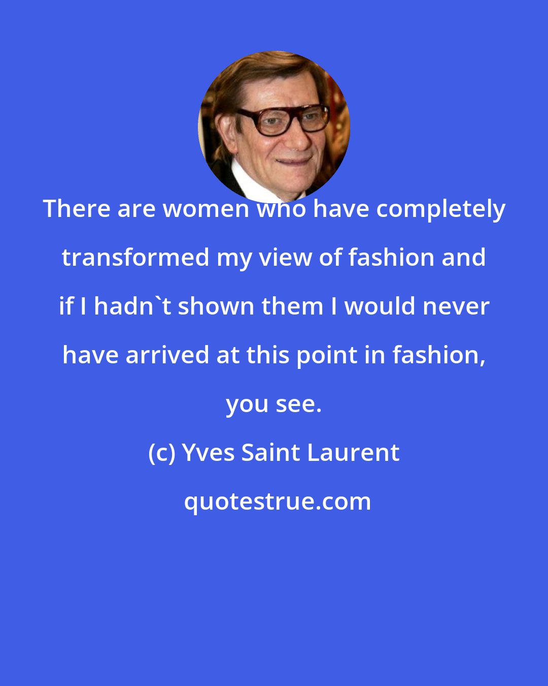 Yves Saint Laurent: There are women who have completely transformed my view of fashion and if I hadn't shown them I would never have arrived at this point in fashion, you see.