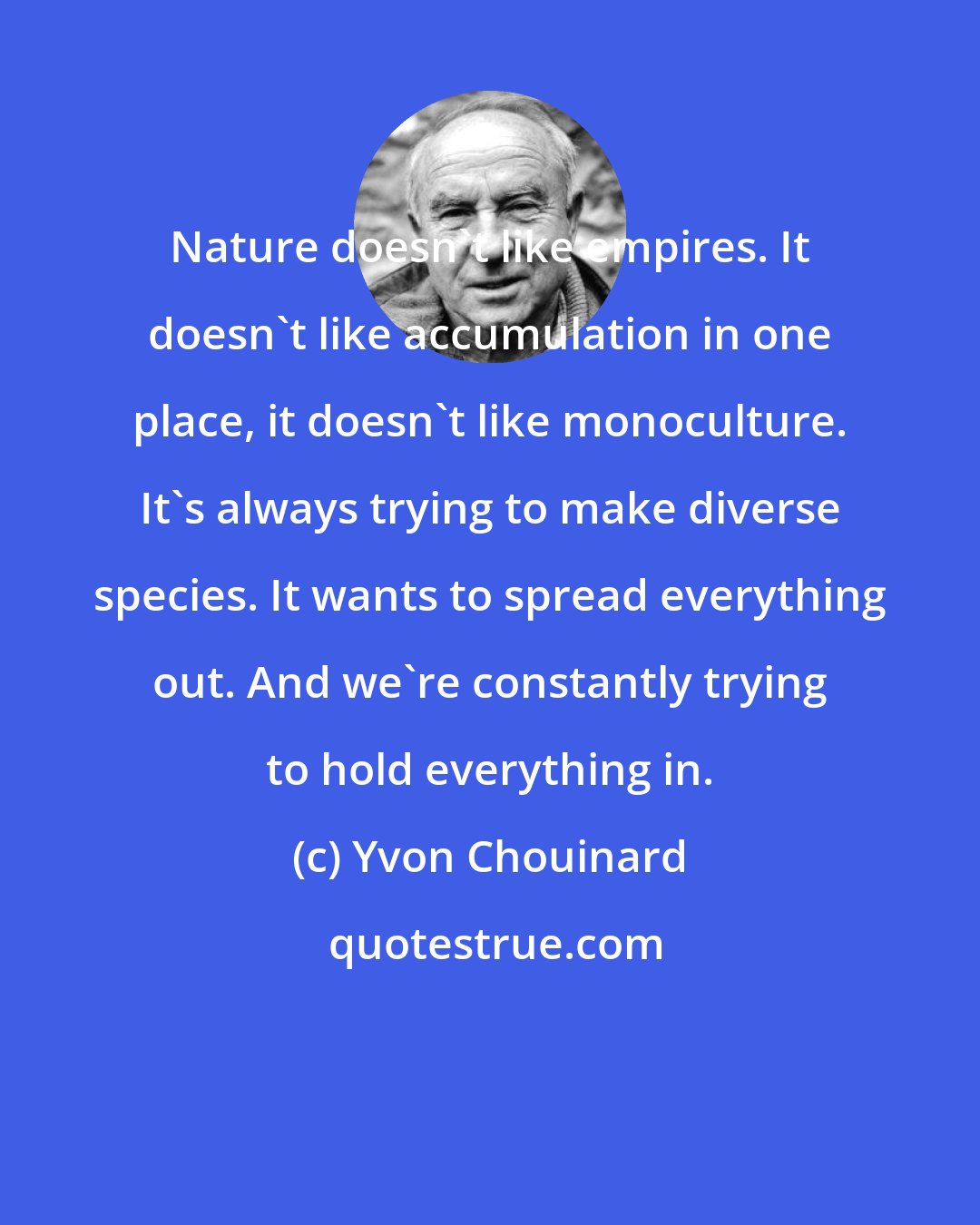 Yvon Chouinard: Nature doesn't like empires. It doesn't like accumulation in one place, it doesn't like monoculture. It's always trying to make diverse species. It wants to spread everything out. And we're constantly trying to hold everything in.