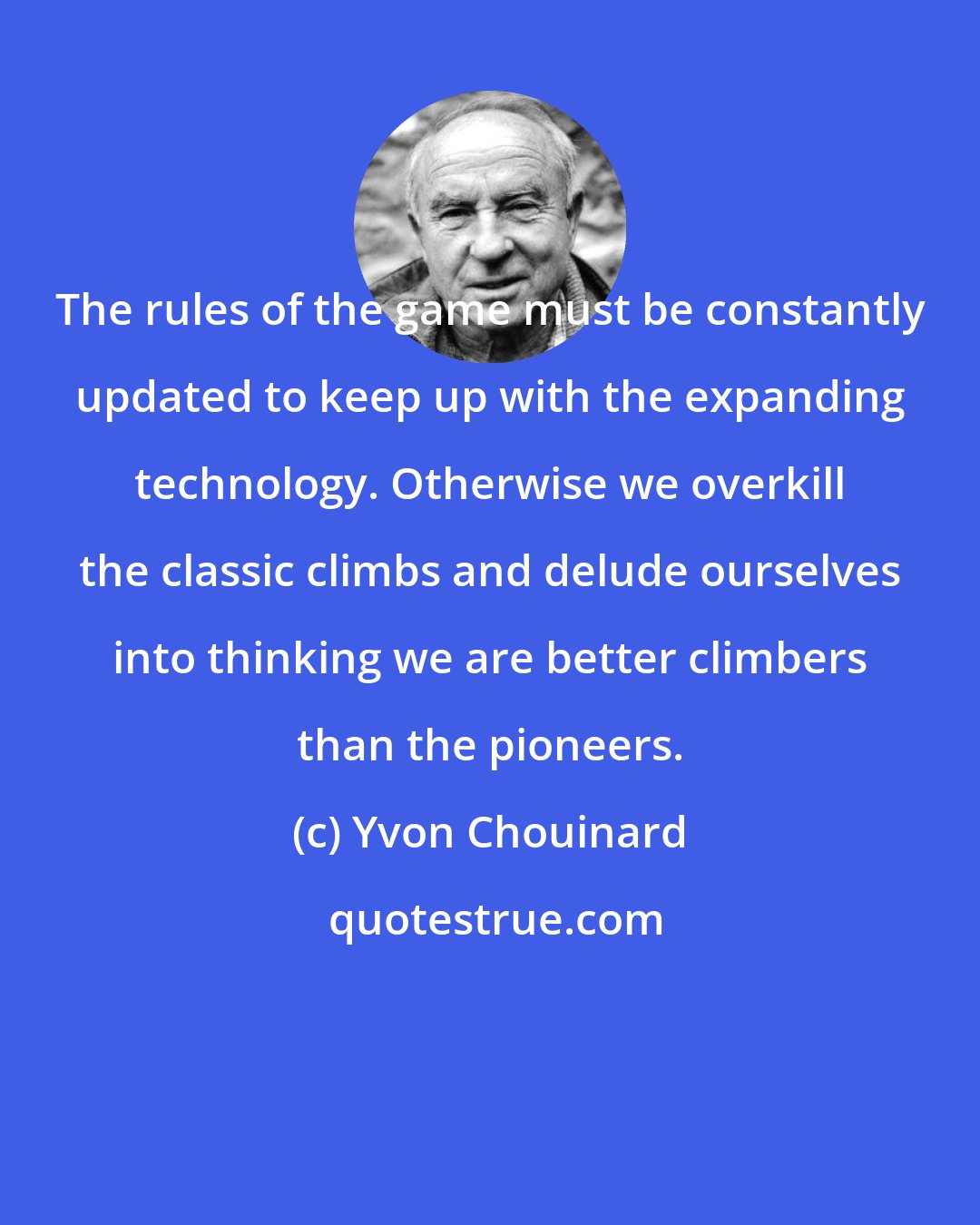 Yvon Chouinard: The rules of the game must be constantly updated to keep up with the expanding technology. Otherwise we overkill the classic climbs and delude ourselves into thinking we are better climbers than the pioneers.