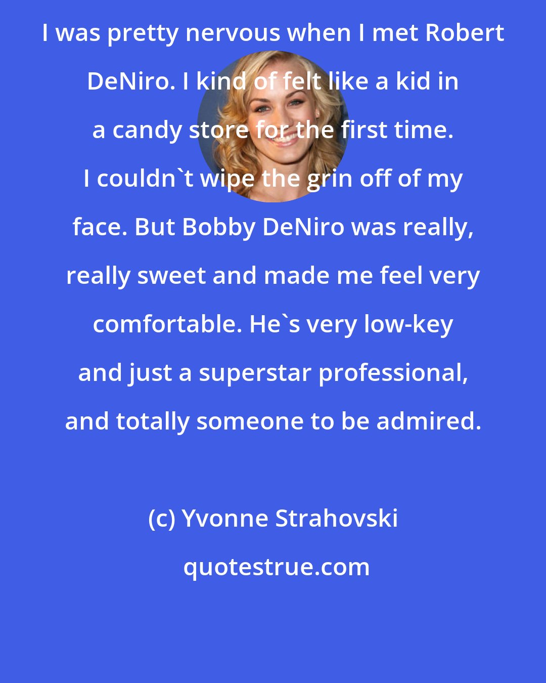 Yvonne Strahovski: I was pretty nervous when I met Robert DeNiro. I kind of felt like a kid in a candy store for the first time. I couldn't wipe the grin off of my face. But Bobby DeNiro was really, really sweet and made me feel very comfortable. He's very low-key and just a superstar professional, and totally someone to be admired.