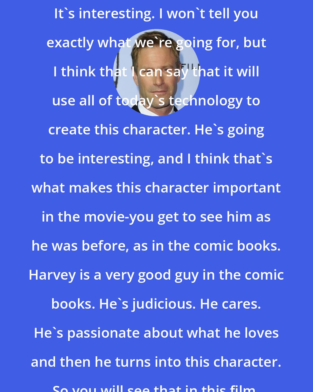 Aaron Eckhart: I have done scenes as Harvey Two-Face. It's interesting. I won't tell you exactly what we're going for, but I think that I can say that it will use all of today's technology to create this character. He's going to be interesting, and I think that's what makes this character important in the movie-you get to see him as he was before, as in the comic books. Harvey is a very good guy in the comic books. He's judicious. He cares. He's passionate about what he loves and then he turns into this character. So you will see that in this film.