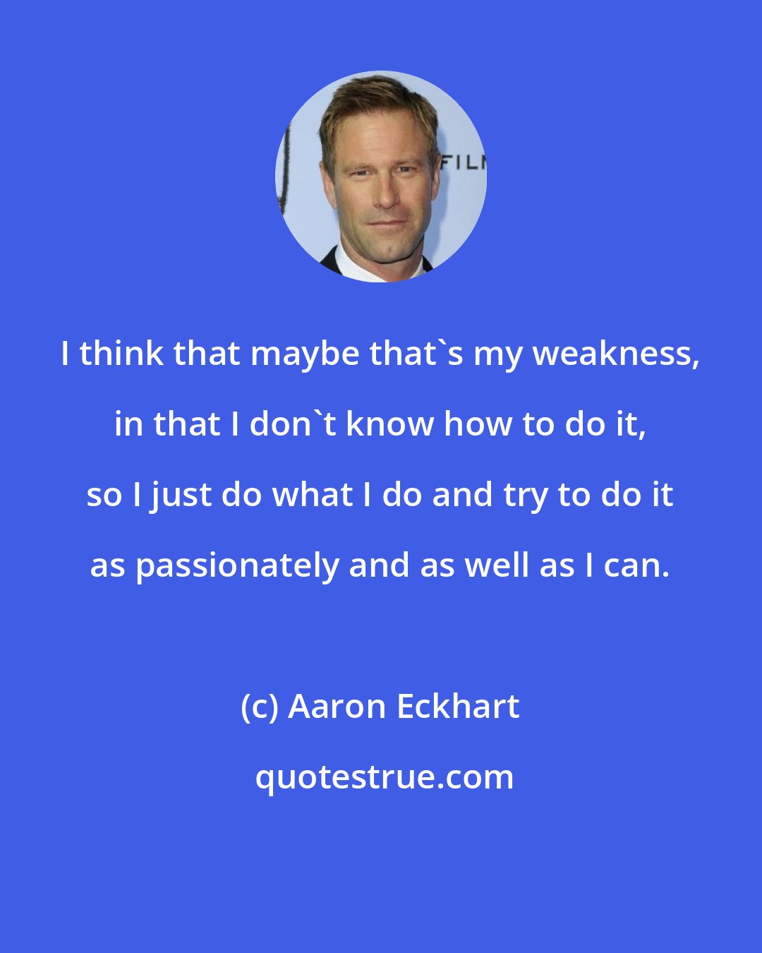 Aaron Eckhart: I think that maybe that's my weakness, in that I don't know how to do it, so I just do what I do and try to do it as passionately and as well as I can.