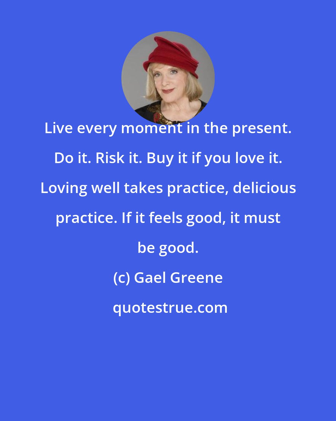 Gael Greene: Live every moment in the present. Do it. Risk it. Buy it if you love it. Loving well takes practice, delicious practice. If it feels good, it must be good.