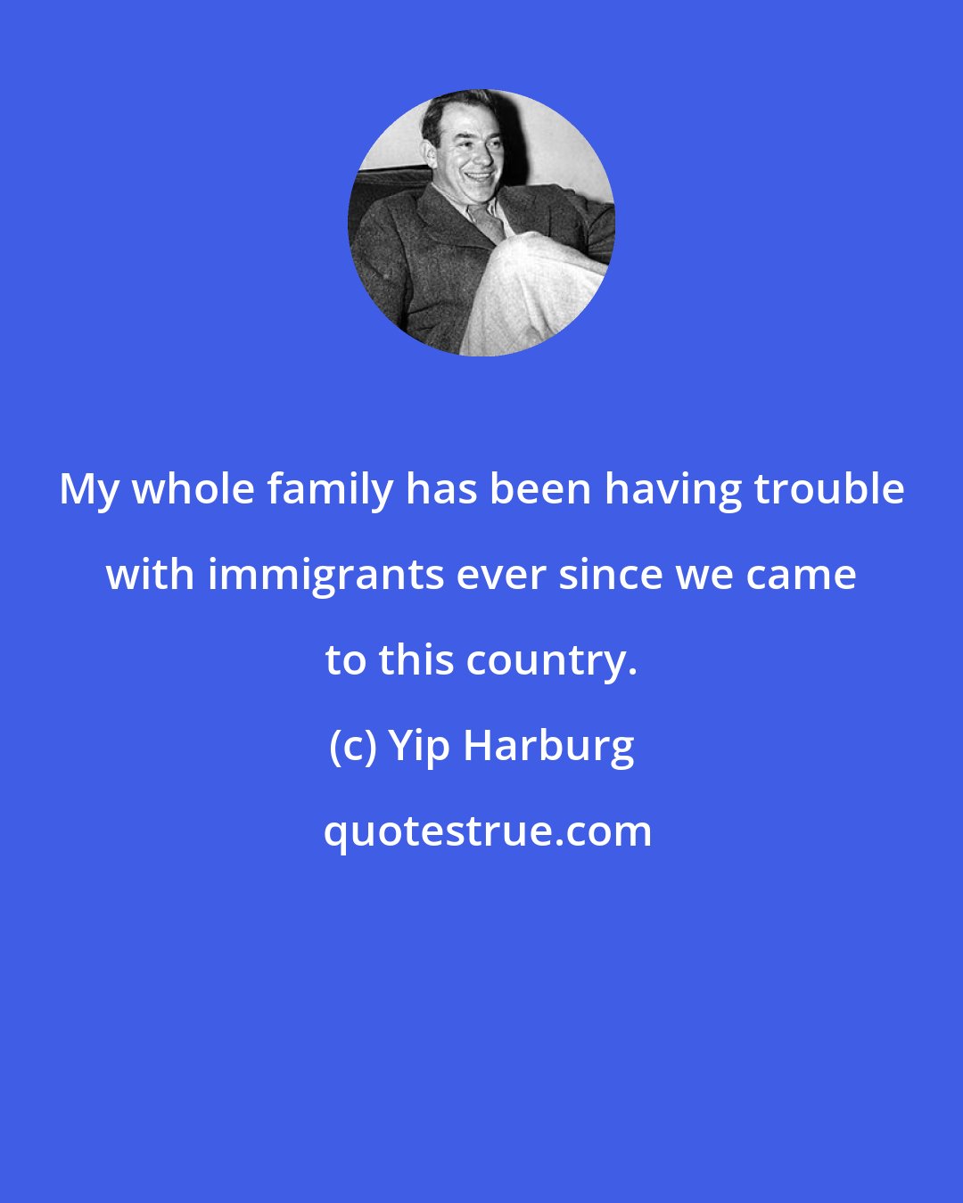 Yip Harburg: My whole family has been having trouble with immigrants ever since we came to this country.