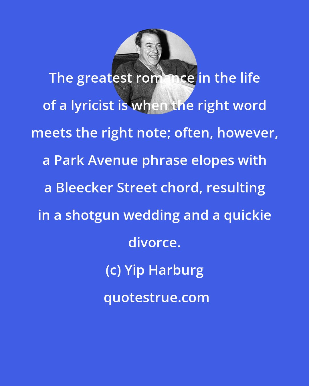 Yip Harburg: The greatest romance in the life of a lyricist is when the right word meets the right note; often, however, a Park Avenue phrase elopes with a Bleecker Street chord, resulting in a shotgun wedding and a quickie divorce.