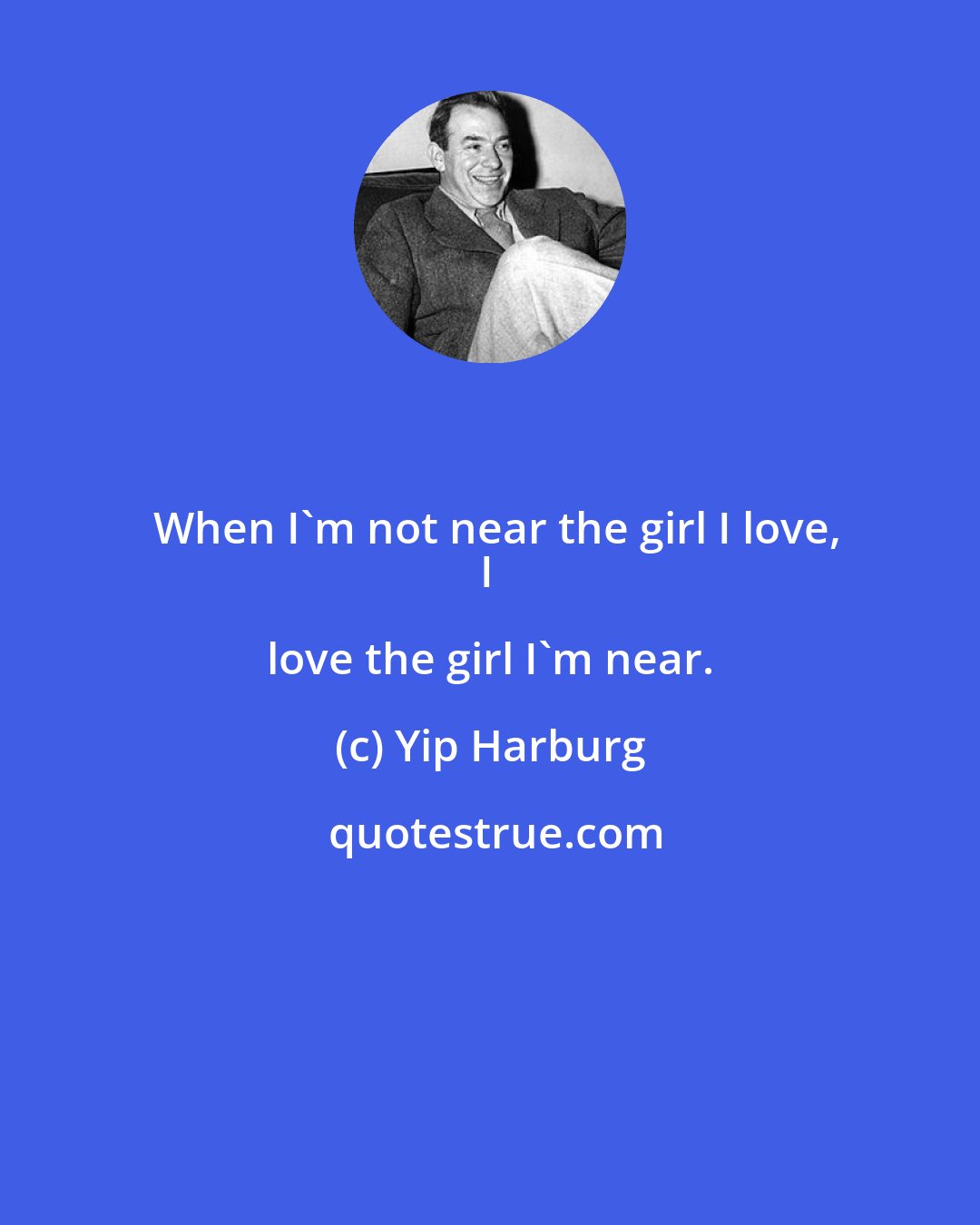 Yip Harburg: When I'm not near the girl I love,
I love the girl I'm near.