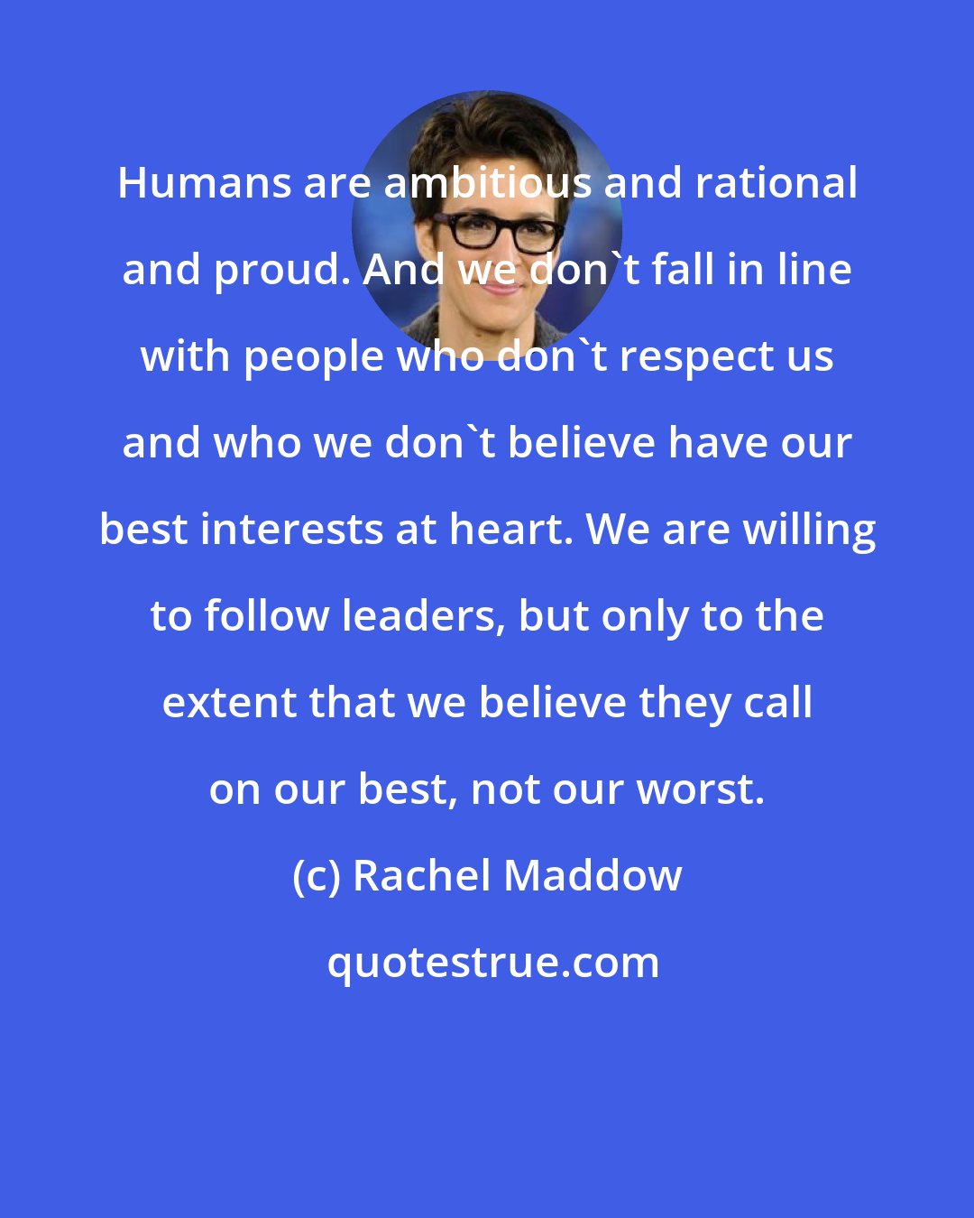 Rachel Maddow: Humans are ambitious and rational and proud. And we don't fall in line with people who don't respect us and who we don't believe have our best interests at heart. We are willing to follow leaders, but only to the extent that we believe they call on our best, not our worst.