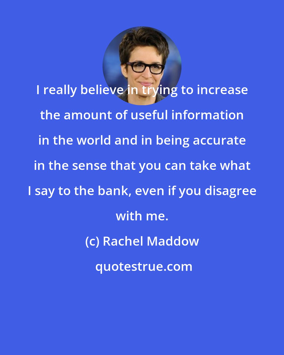 Rachel Maddow: I really believe in trying to increase the amount of useful information in the world and in being accurate in the sense that you can take what I say to the bank, even if you disagree with me.