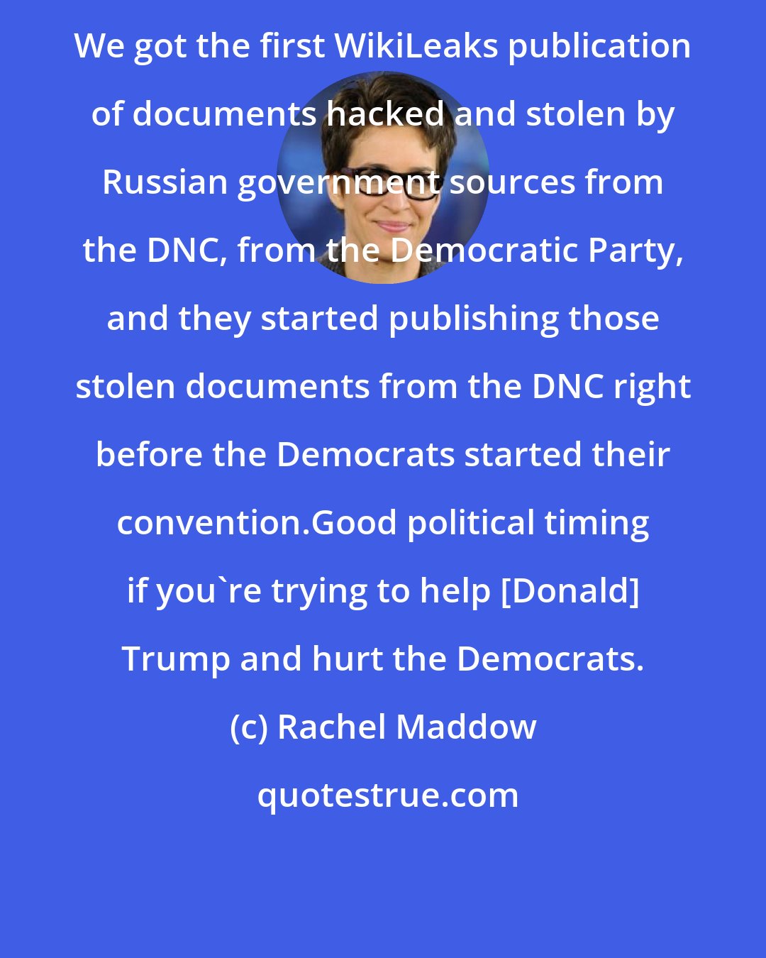 Rachel Maddow: We got the first WikiLeaks publication of documents hacked and stolen by Russian government sources from the DNC, from the Democratic Party, and they started publishing those stolen documents from the DNC right before the Democrats started their convention.Good political timing if you`re trying to help [Donald] Trump and hurt the Democrats.