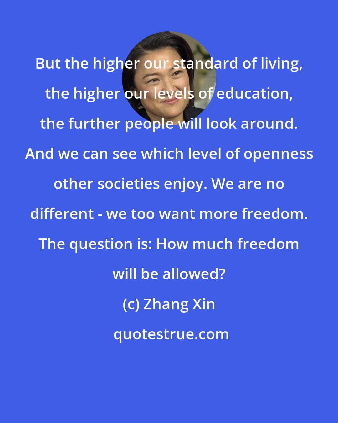 Zhang Xin: But the higher our standard of living, the higher our levels of education, the further people will look around. And we can see which level of openness other societies enjoy. We are no different - we too want more freedom. The question is: How much freedom will be allowed?