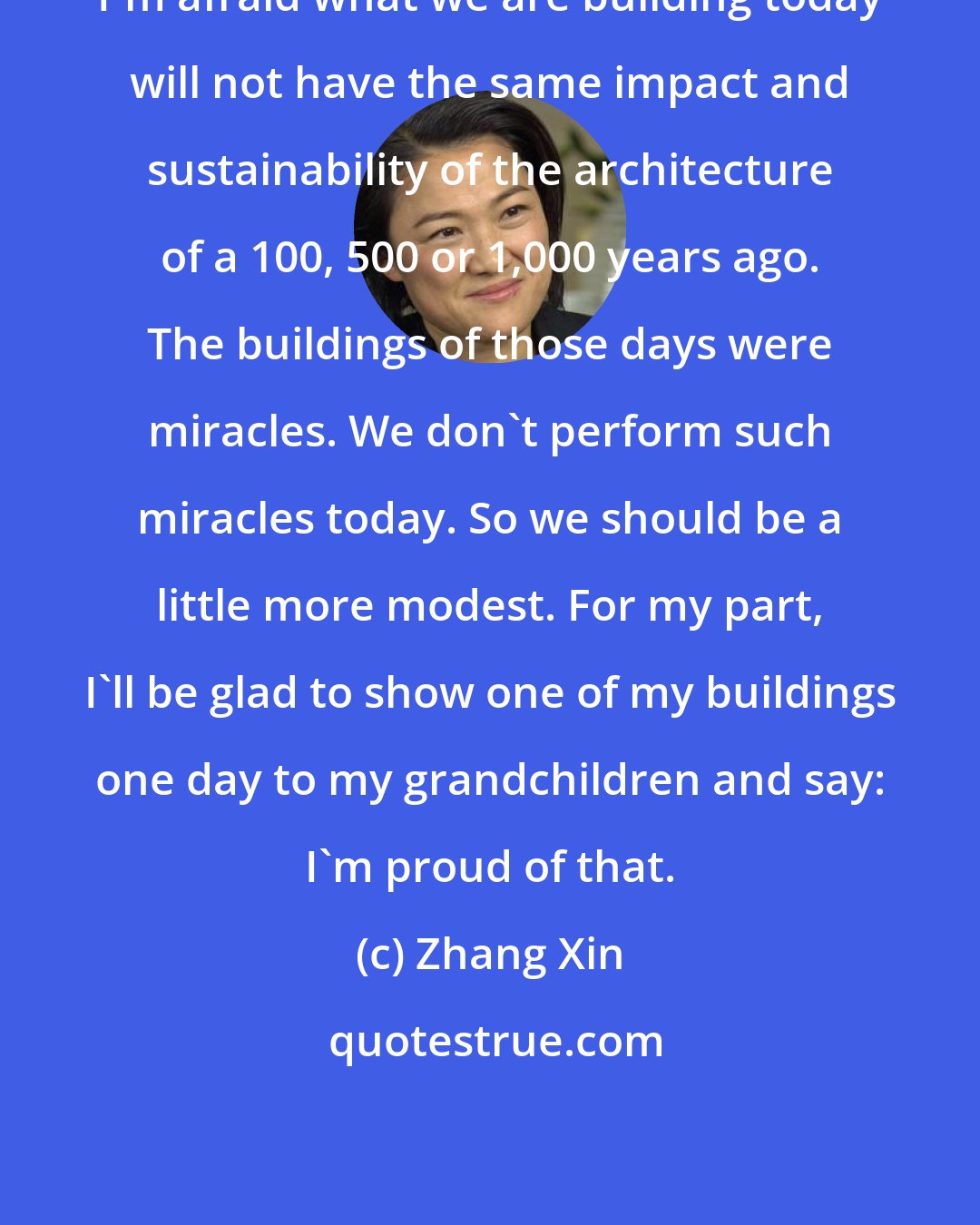 Zhang Xin: I'm afraid what we are building today will not have the same impact and sustainability of the architecture of a 100, 500 or 1,000 years ago. The buildings of those days were miracles. We don't perform such miracles today. So we should be a little more modest. For my part, I'll be glad to show one of my buildings one day to my grandchildren and say: I'm proud of that.