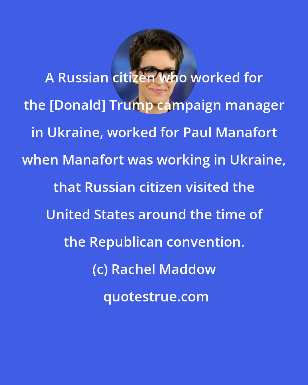 Rachel Maddow: A Russian citizen who worked for the [Donald] Trump campaign manager in Ukraine, worked for Paul Manafort when Manafort was working in Ukraine, that Russian citizen visited the United States around the time of the Republican convention.