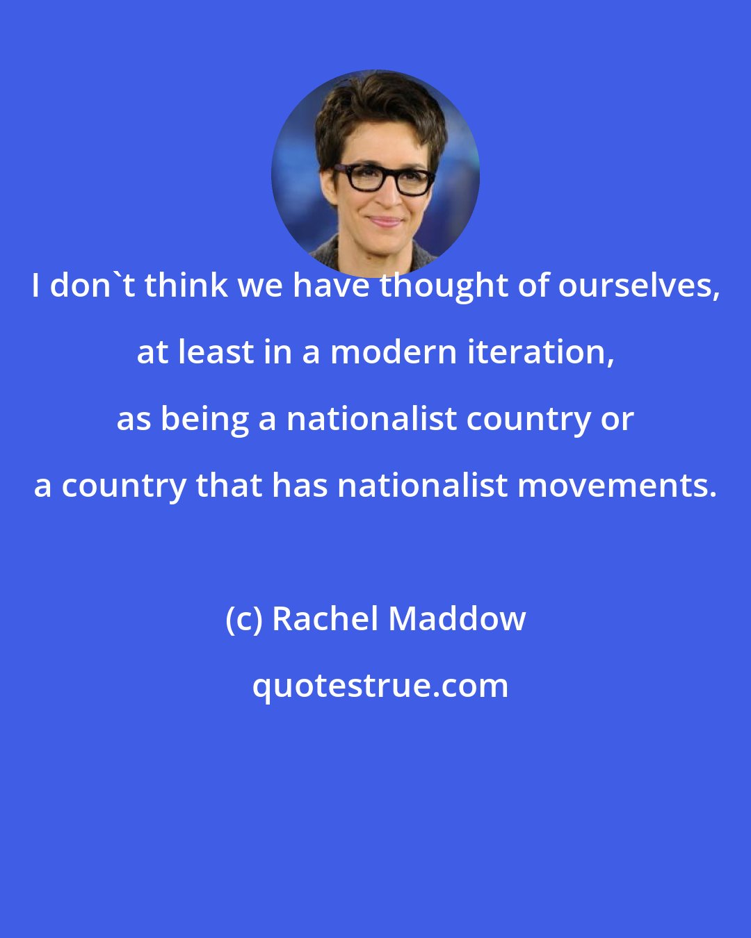 Rachel Maddow: I don`t think we have thought of ourselves, at least in a modern iteration, as being a nationalist country or a country that has nationalist movements.