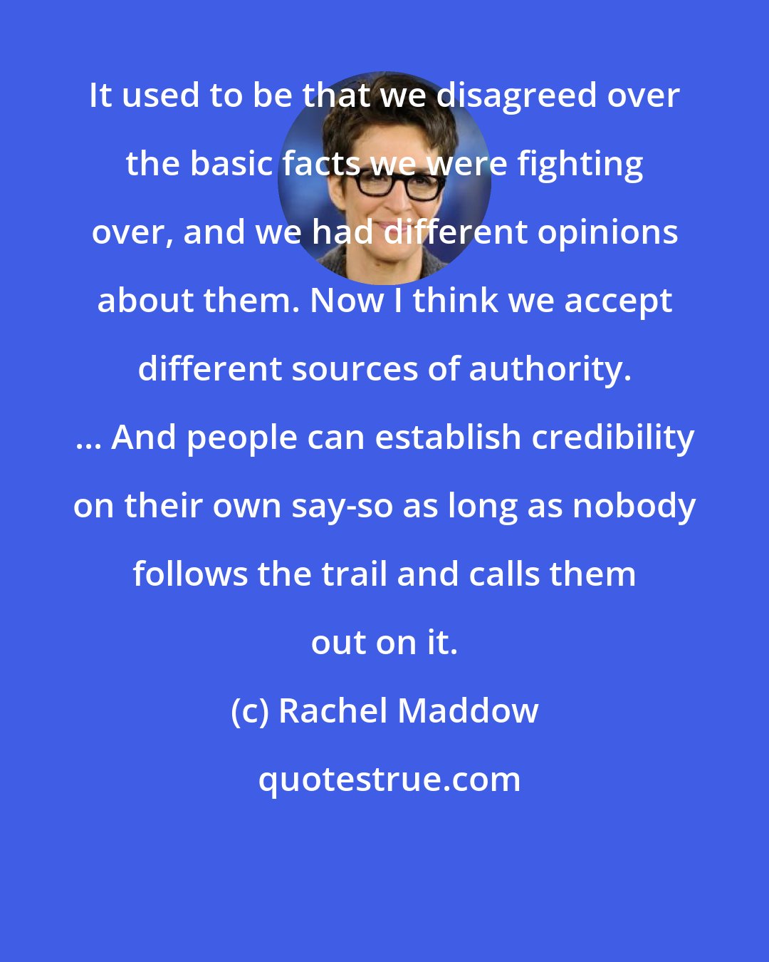 Rachel Maddow: It used to be that we disagreed over the basic facts we were fighting over, and we had different opinions about them. Now I think we accept different sources of authority. ... And people can establish credibility on their own say-so as long as nobody follows the trail and calls them out on it.