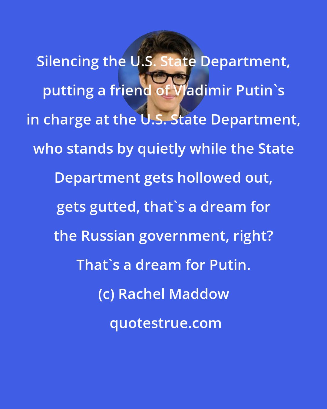 Rachel Maddow: Silencing the U.S. State Department, putting a friend of Vladimir Putin`s in charge at the U.S. State Department, who stands by quietly while the State Department gets hollowed out, gets gutted, that`s a dream for the Russian government, right? That`s a dream for Putin.