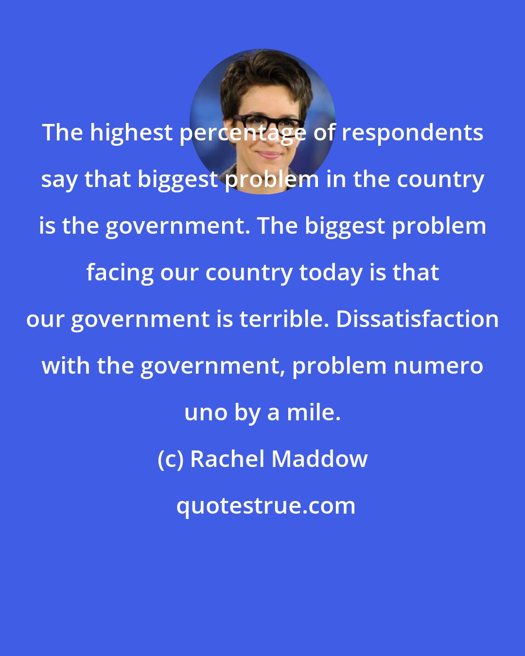 Rachel Maddow: The highest percentage of respondents say that biggest problem in the country is the government. The biggest problem facing our country today is that our government is terrible. Dissatisfaction with the government, problem numero uno by a mile.