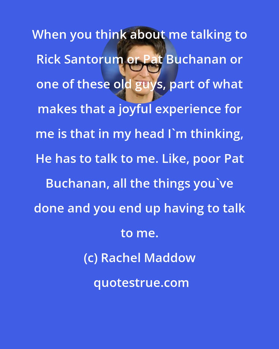 Rachel Maddow: When you think about me talking to Rick Santorum or Pat Buchanan or one of these old guys, part of what makes that a joyful experience for me is that in my head I'm thinking, He has to talk to me. Like, poor Pat Buchanan, all the things you've done and you end up having to talk to me.