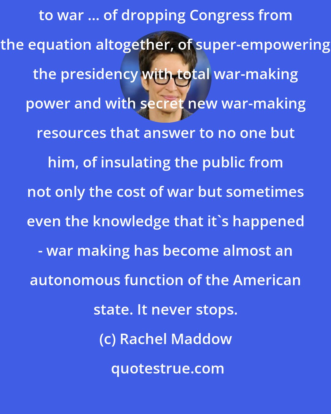 Rachel Maddow: after a generation or two of shedding the deliberate political encumbrances to war ... of dropping Congress from the equation altogether, of super-empowering the presidency with total war-making power and with secret new war-making resources that answer to no one but him, of insulating the public from not only the cost of war but sometimes even the knowledge that it's happened - war making has become almost an autonomous function of the American state. It never stops.