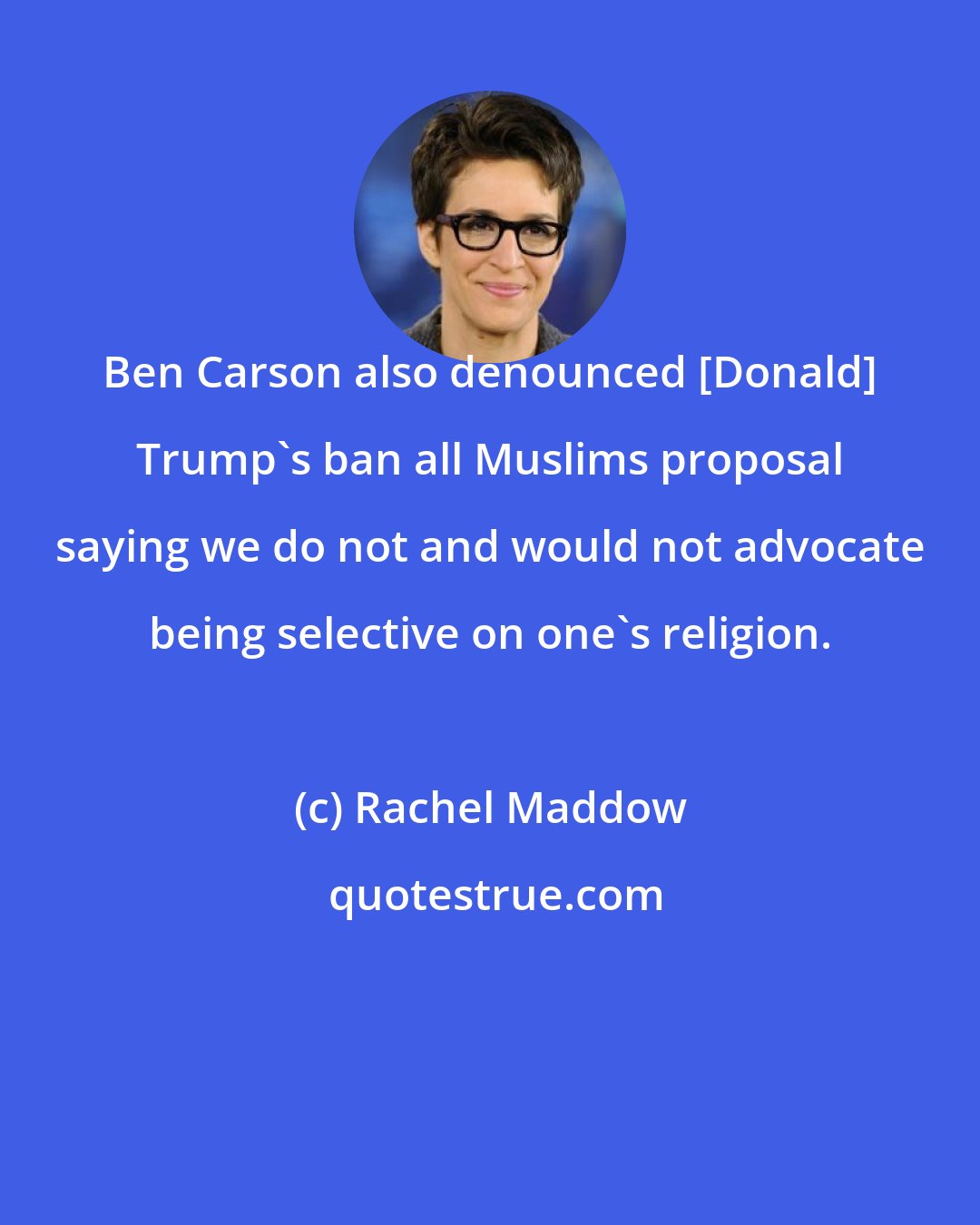 Rachel Maddow: Ben Carson also denounced [Donald] Trump`s ban all Muslims proposal saying we do not and would not advocate being selective on one`s religion.