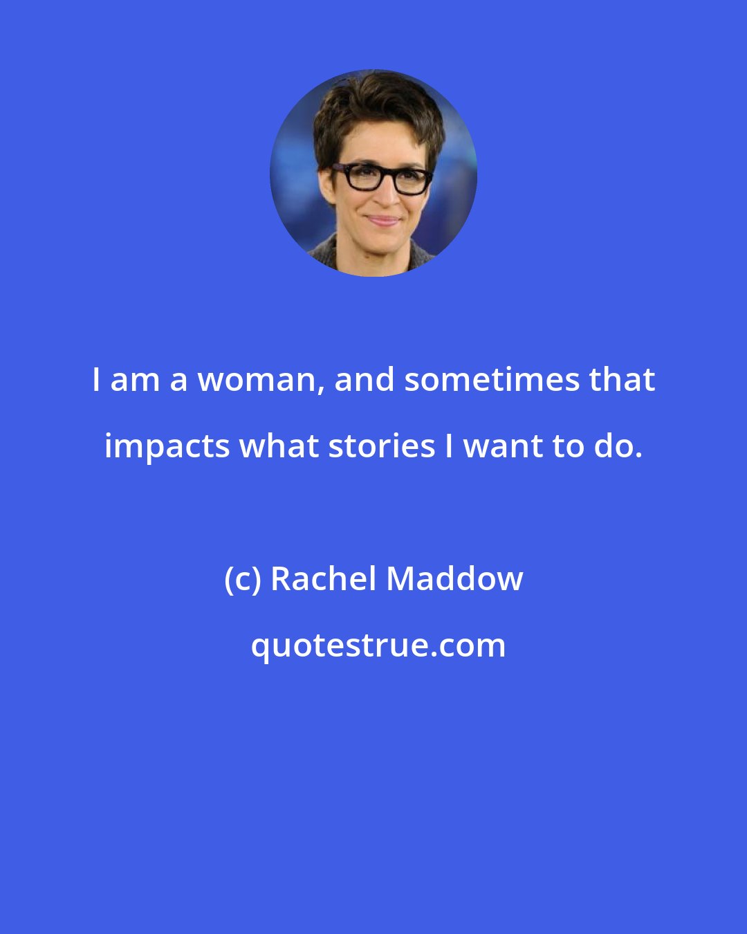 Rachel Maddow: I am a woman, and sometimes that impacts what stories I want to do.