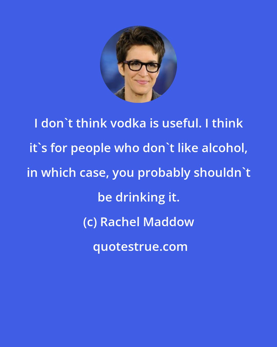 Rachel Maddow: I don't think vodka is useful. I think it's for people who don't like alcohol, in which case, you probably shouldn't be drinking it.