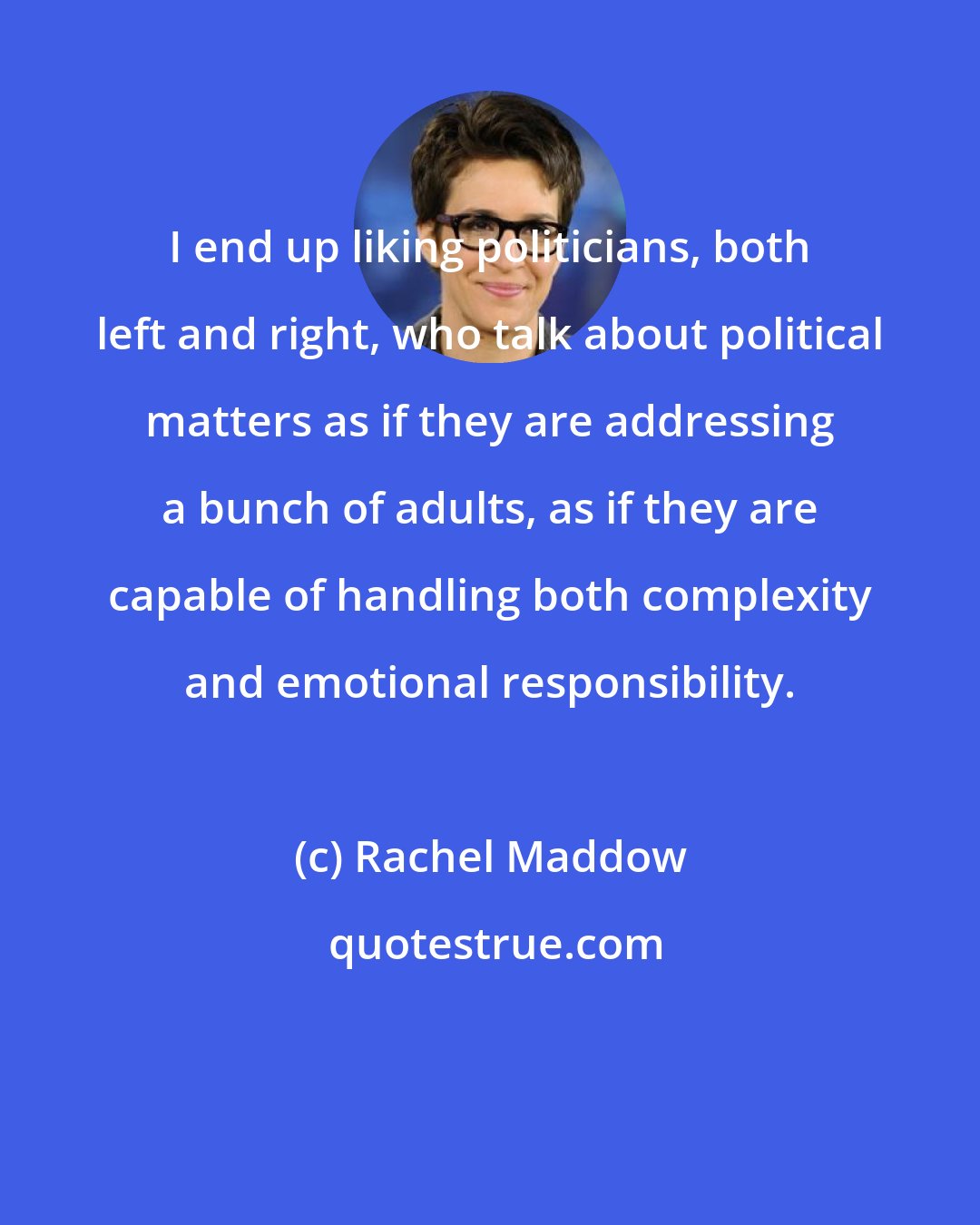 Rachel Maddow: I end up liking politicians, both left and right, who talk about political matters as if they are addressing a bunch of adults, as if they are capable of handling both complexity and emotional responsibility.