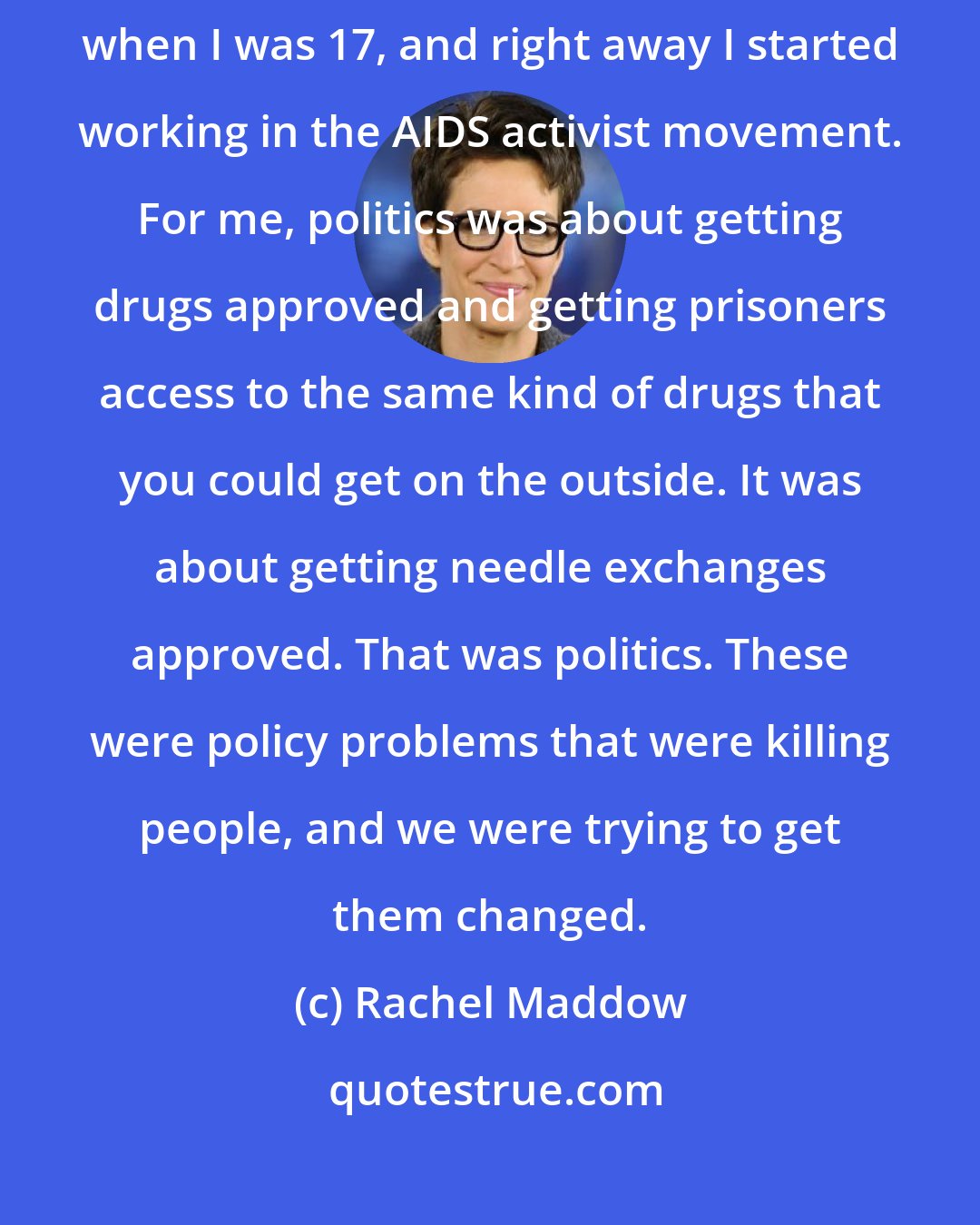 Rachel Maddow: My idea of what was going on in politics was driven by activism. I came out when I was 17, and right away I started working in the AIDS activist movement. For me, politics was about getting drugs approved and getting prisoners access to the same kind of drugs that you could get on the outside. It was about getting needle exchanges approved. That was politics. These were policy problems that were killing people, and we were trying to get them changed.