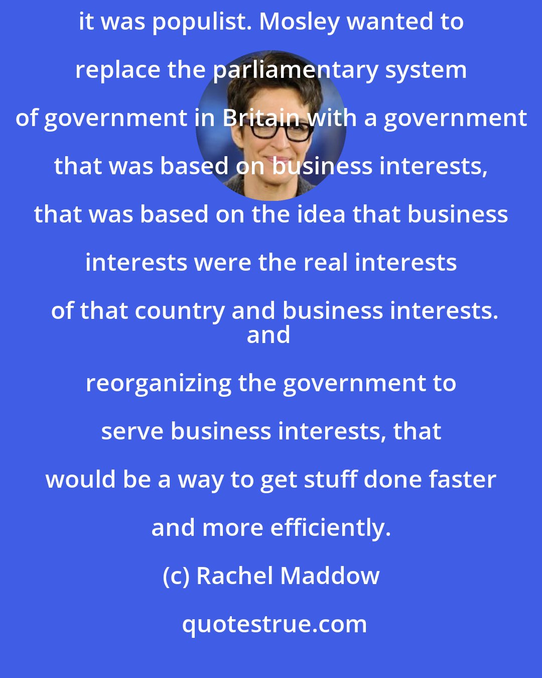 Rachel Maddow: Oswald Mosley`s movement, it was a big movement. It was obviously anti-immigrant, anti-Semitic, it was populist. Mosley wanted to replace the parliamentary system of government in Britain with a government that was based on business interests, that was based on the idea that business interests were the real interests of that country and business interests.
and reorganizing the government to serve business interests, that would be a way to get stuff done faster and more efficiently.