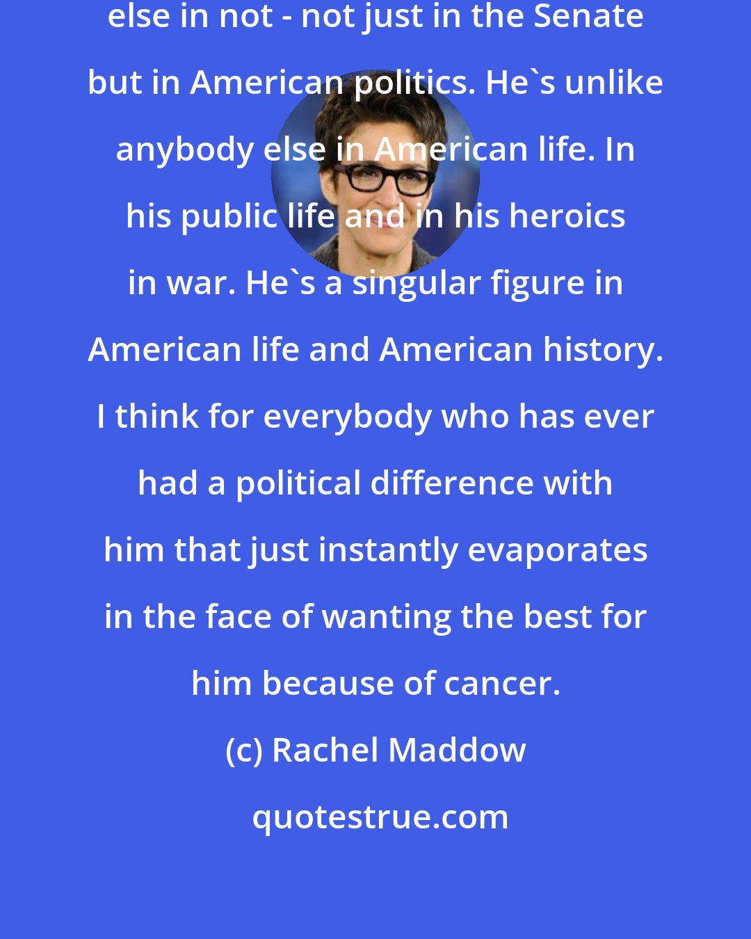 Rachel Maddow: Senator John McCain is unlike anybody else in not - not just in the Senate but in American politics. He`s unlike anybody else in American life. In his public life and in his heroics in war. He`s a singular figure in American life and American history. I think for everybody who has ever had a political difference with him that just instantly evaporates in the face of wanting the best for him because of cancer.