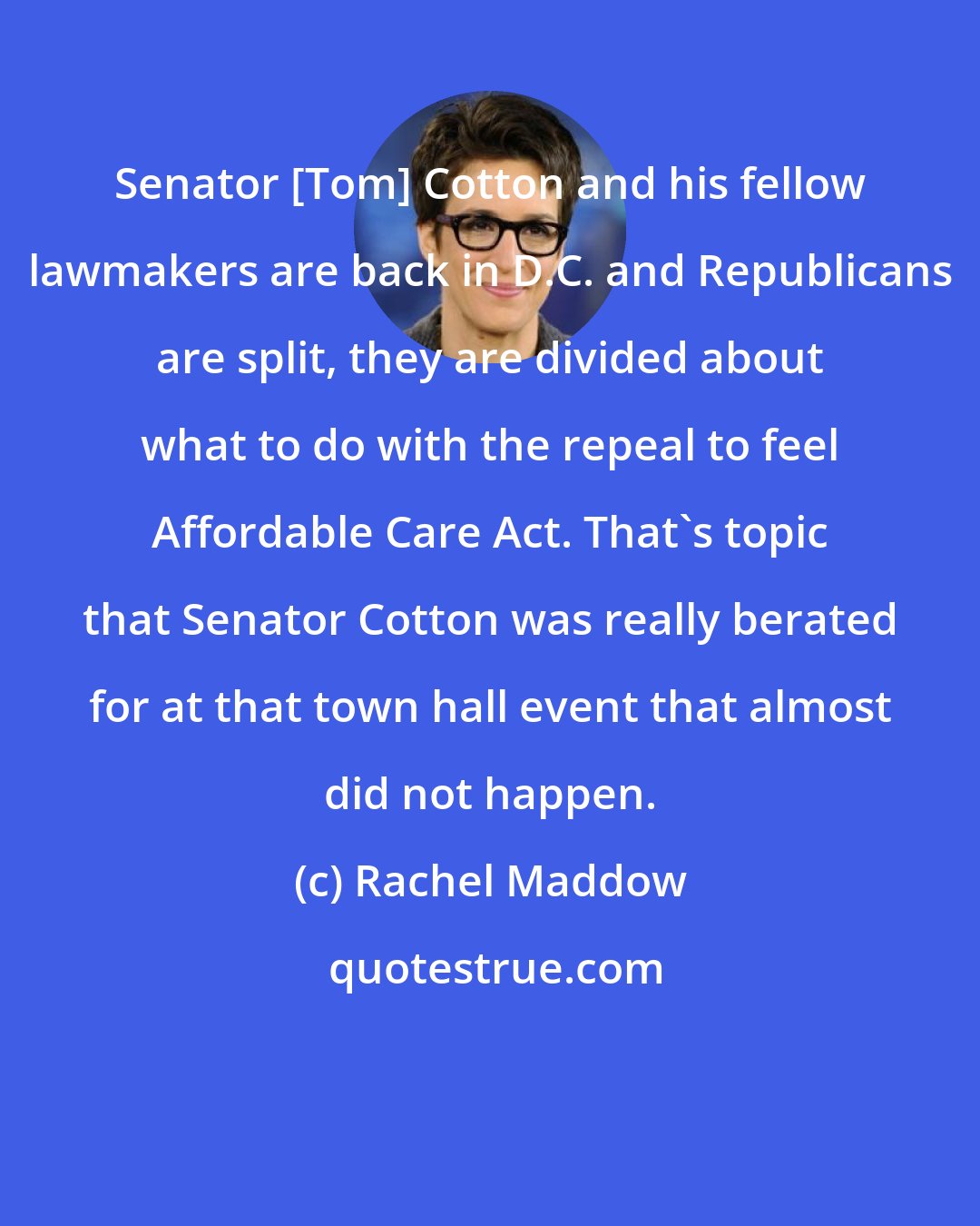 Rachel Maddow: Senator [Tom] Cotton and his fellow lawmakers are back in D.C. and Republicans are split, they are divided about what to do with the repeal to feel Affordable Care Act. That`s topic that Senator Cotton was really berated for at that town hall event that almost did not happen.