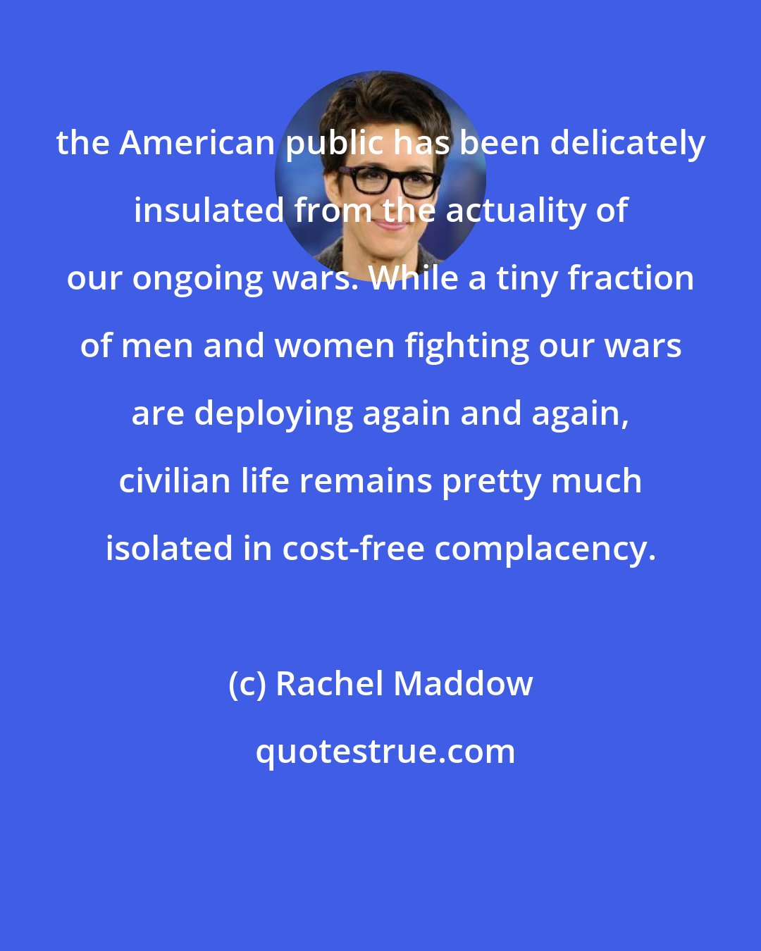 Rachel Maddow: the American public has been delicately insulated from the actuality of our ongoing wars. While a tiny fraction of men and women fighting our wars are deploying again and again, civilian life remains pretty much isolated in cost-free complacency.