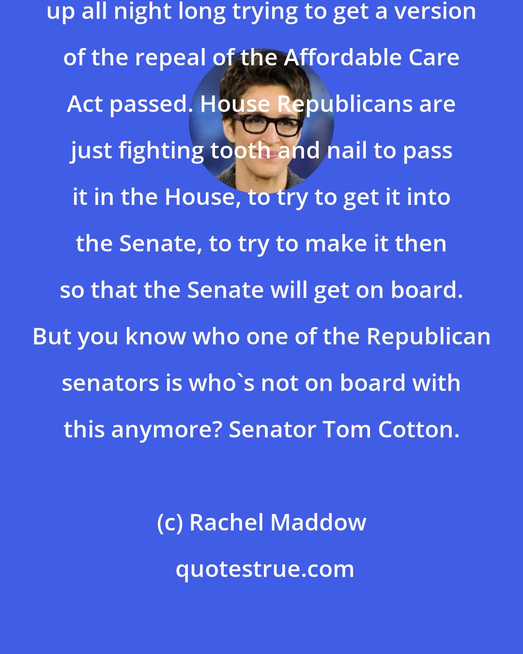 Rachel Maddow: Two committees in the house were up all night long trying to get a version of the repeal of the Affordable Care Act passed. House Republicans are just fighting tooth and nail to pass it in the House, to try to get it into the Senate, to try to make it then so that the Senate will get on board. But you know who one of the Republican senators is who`s not on board with this anymore? Senator Tom Cotton.